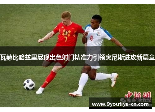 瓦赫比哈兹里展现出色射门精准力引领突尼斯进攻新篇章 瓦赫比哈兹里展现出色射门精准力引领突尼斯进攻新篇章