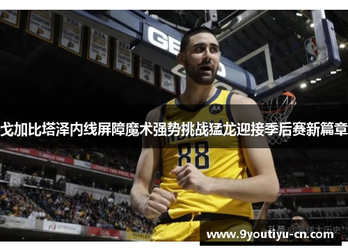 戈加比塔泽内线屏障魔术强势挑战猛龙迎接季后赛新篇章 戈加比塔泽内线屏障魔术强势挑战猛龙迎接季后赛新篇章