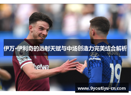 伊万·伊利奇的远射天赋与中场创造力完美结合解析 伊万·伊利奇的远射天赋与中场创造力完美结合解析