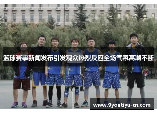 篮球赛事新闻发布引发观众热烈反应全场气氛高潮不断