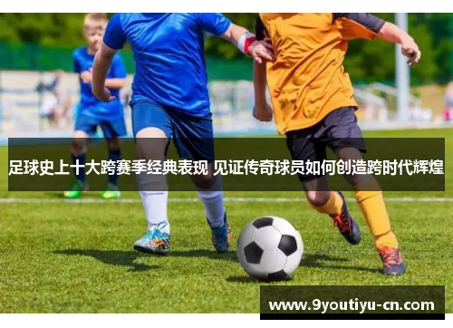 足球史上十大跨赛季经典表现 见证传奇球员如何创造跨时代辉煌 足球史上十大跨赛季经典表现 见证传奇球员如何创造跨时代辉煌