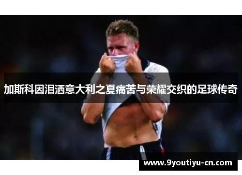 加斯科因泪洒意大利之夏痛苦与荣耀交织的足球传奇 加斯科因泪洒意大利之夏痛苦与荣耀交织的足球传奇