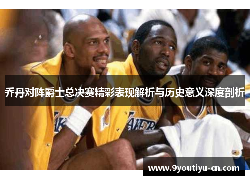 乔丹对阵爵士总决赛精彩表现解析与历史意义深度剖析 乔丹对阵爵士总决赛精彩表现解析与历史意义深度剖析