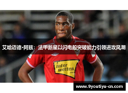 艾哈迈德·阿兹:法甲新星以闪电般突破能力引领进攻风潮 艾哈迈德·阿兹:法甲新星以闪电般突破能力引领进攻风潮