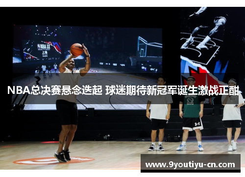 NBA总决赛悬念迭起 球迷期待新冠军诞生激战正酣 NBA总决赛悬念迭起 球迷期待新冠军诞生激战正酣