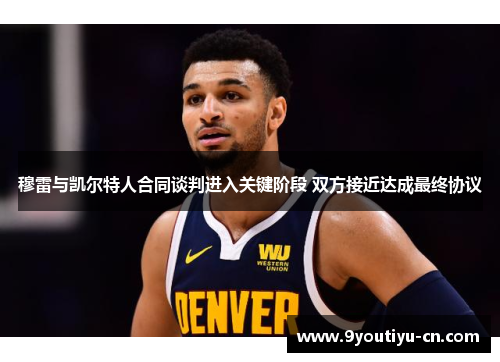 穆雷与凯尔特人合同谈判进入关键阶段 双方接近达成最终协议 穆雷与凯尔特人合同谈判进入关键阶段 双方接近达成最终协议