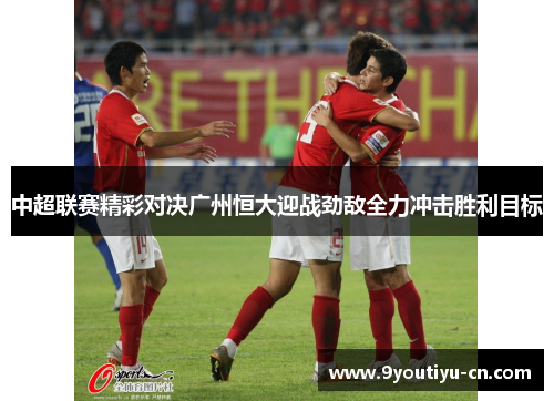 中超联赛精彩对决广州恒大迎战劲敌全力冲击胜利目标