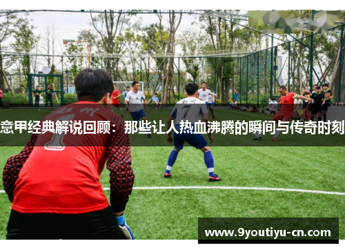 意甲经典解说回顾:那些让人热血沸腾的瞬间与传奇时刻 意甲经典解说回顾:那些让人热血沸腾的瞬间与传奇时刻