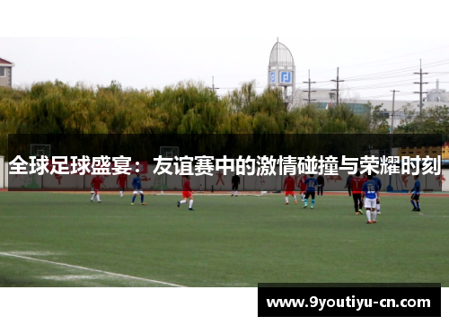 全球足球盛宴：友谊赛中的激情碰撞与荣耀时刻