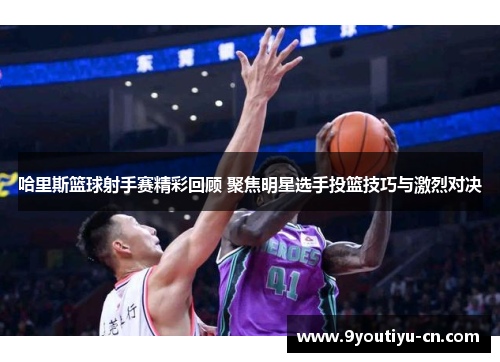 哈里斯篮球射手赛精彩回顾 聚焦明星选手投篮技巧与激烈对决