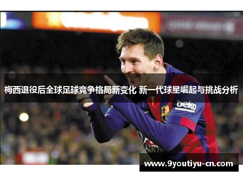 梅西退役后全球足球竞争格局新变化 新一代球星崛起与挑战分析