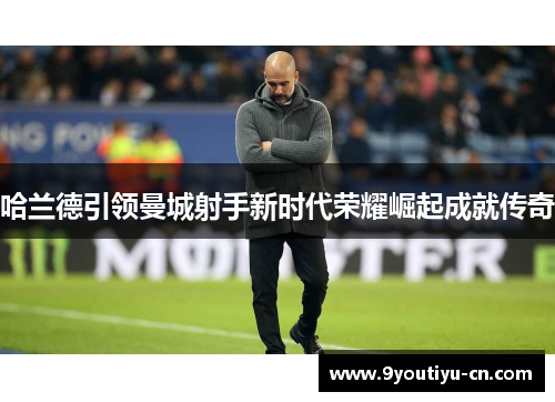 哈兰德引领曼城射手新时代荣耀崛起成就传奇