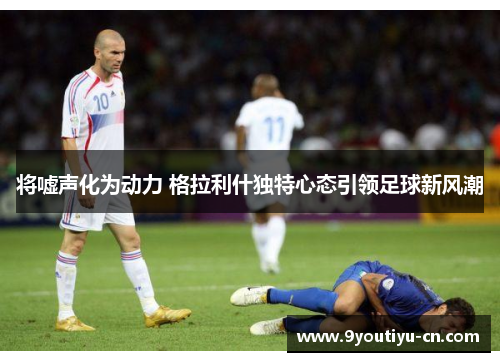 将嘘声化为动力 格拉利什独特心态引领足球新风潮 将嘘声化为动力 格拉利什独特心态引领足球新风潮