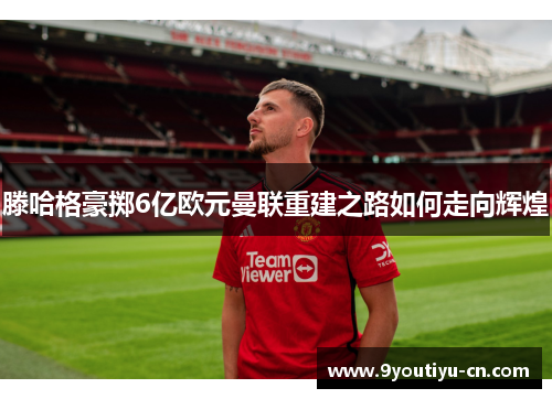 滕哈格豪掷6亿欧元曼联重建之路如何走向辉煌