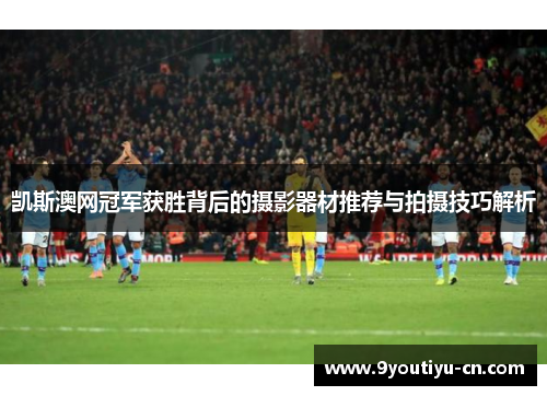 凯斯澳网冠军获胜背后的摄影器材推荐与拍摄技巧解析 凯斯澳网冠军获胜背后的摄影器材推荐与拍摄技巧解析