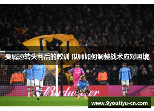 曼城逆转失利后的教训 瓜帅如何调整战术应对困境 曼城逆转失利后的教训 瓜帅如何调整战术应对困境