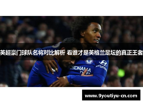 英超豪门球队名将对比解析 看谁才是英格兰足坛的真正王者 英超豪门球队名将对比解析 看谁才是英格兰足坛的真正王者