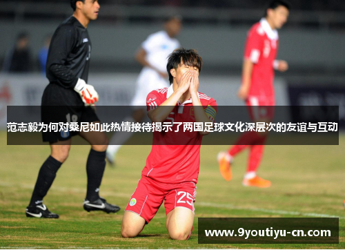 范志毅为何对桑尼如此热情接待揭示了两国足球文化深层次的友谊与互动