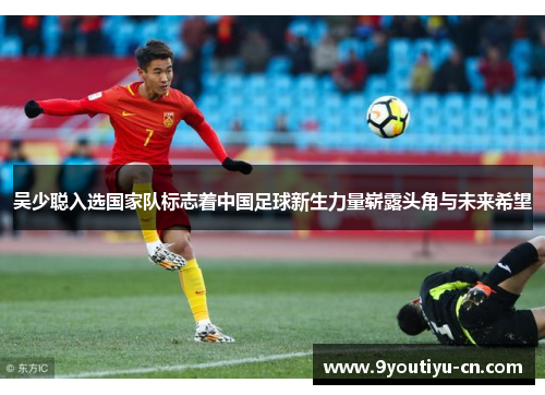 吴少聪入选国家队标志着中国足球新生力量崭露头角与未来希望
