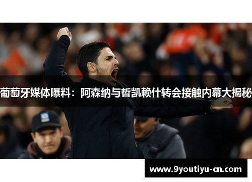 葡萄牙媒体曝料：阿森纳与哲凯赖什转会接触内幕大揭秘