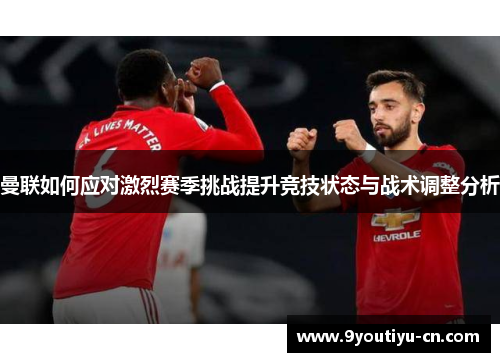曼联如何应对激烈赛季挑战提升竞技状态与战术调整分析 曼联如何应对激烈赛季挑战提升竞技状态与战术调整分析