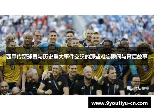 西甲传奇球员与历史重大事件交织的那些难忘瞬间与背后故事