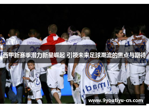 西甲新赛季潜力新星崛起 引领未来足球潮流的焦点与期待