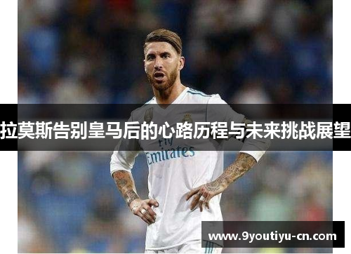 拉莫斯告别皇马后的心路历程与未来挑战展望 拉莫斯告别皇马后的心路历程与未来挑战展望