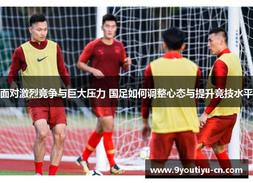 面对激烈竞争与巨大压力 国足如何调整心态与提升竞技水平