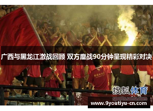 广西与黑龙江激战回顾 双方鏖战90分钟呈现精彩对决