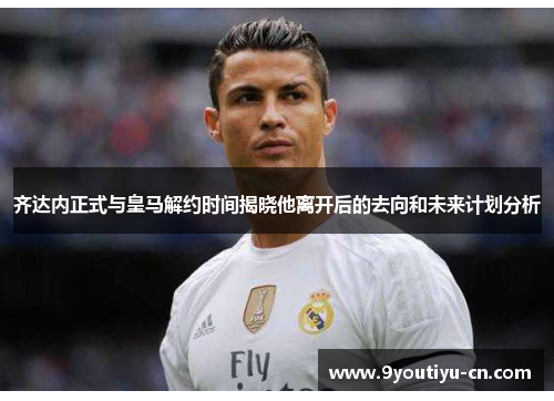 齐达内正式与皇马解约时间揭晓他离开后的去向和未来计划分析 齐达内正式与皇马解约时间揭晓他离开后的去向和未来计划分析