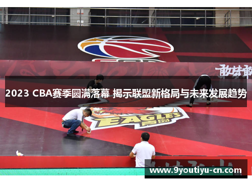 2023 CBA赛季圆满落幕 揭示联盟新格局与未来发展趋势