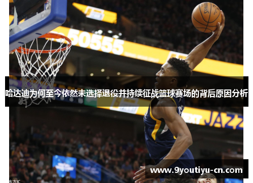 哈达迪为何至今依然未选择退役并持续征战篮球赛场的背后原因分析