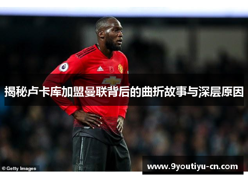 揭秘卢卡库加盟曼联背后的曲折故事与深层原因