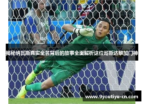 揭秘纳瓦斯真实全名背后的故事全面解析这位哥斯达黎加门神